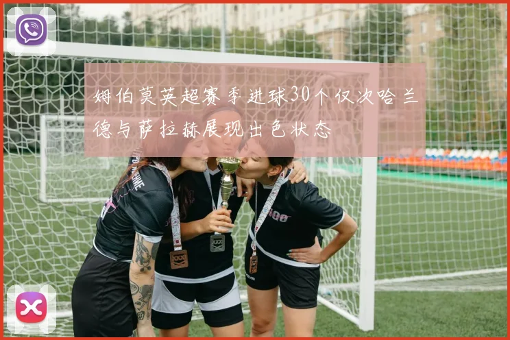 姆伯莫英超赛季进球30个仅次哈兰德与萨拉赫展现出色状态
