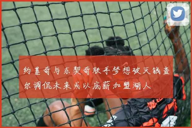 约基奇与东契奇联手梦想破灭钱查尔调侃未来或以底薪加盟湖人