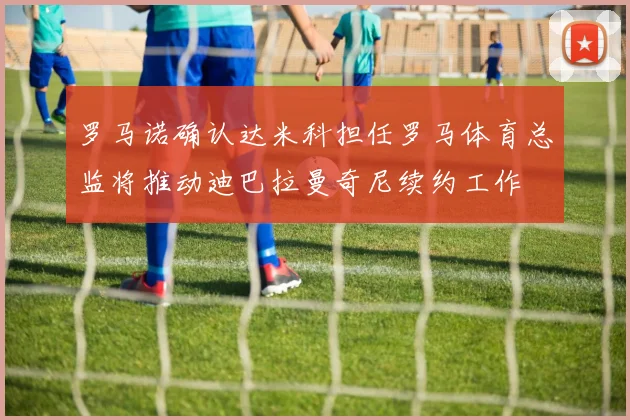 罗马诺确认达米科担任罗马体育总监将推动迪巴拉曼奇尼续约工作