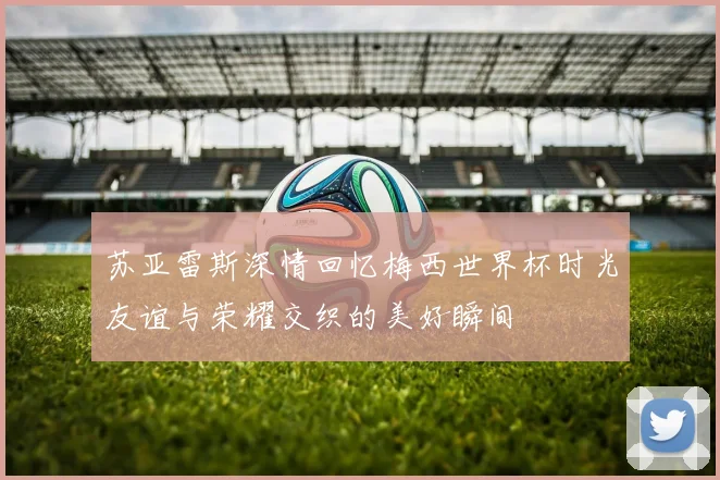 苏亚雷斯深情回忆梅西世界杯时光友谊与荣耀交织的美好瞬间