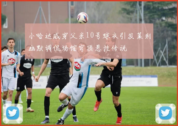 小哈达威穿父亲10号球衣引发莱利幽默调侃场馆穹顶悬挂传说