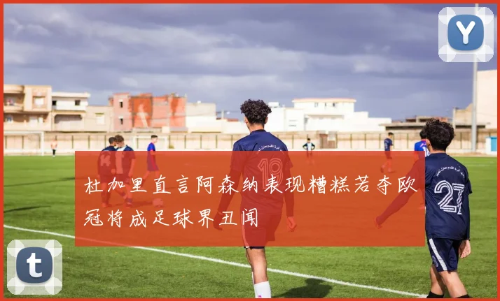 杜加里直言阿森纳表现糟糕若夺欧冠将成足球界丑闻