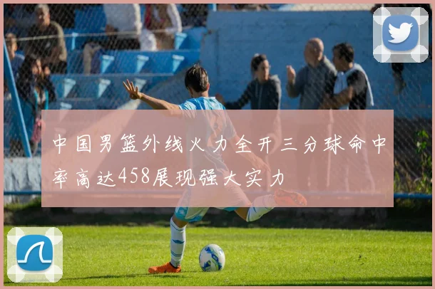 中国男篮外线火力全开三分球命中率高达458展现强大实力