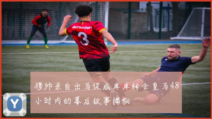 穆帅亲自出马促成库库转会皇马48小时内的幕后故事揭秘