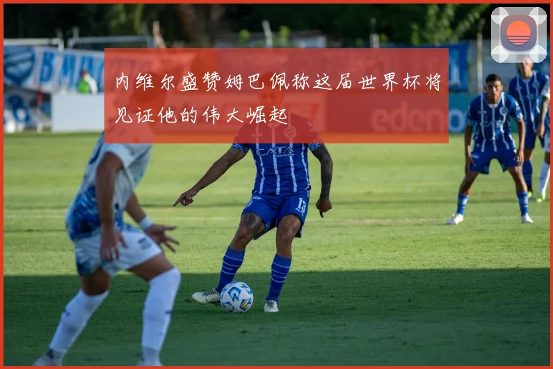 内维尔盛赞姆巴佩称这届世界杯将见证他的伟大崛起