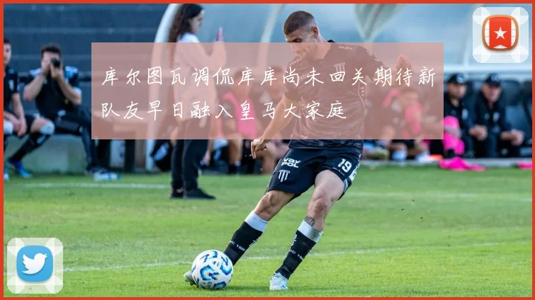 库尔图瓦调侃库库尚未回关期待新队友早日融入皇马大家庭