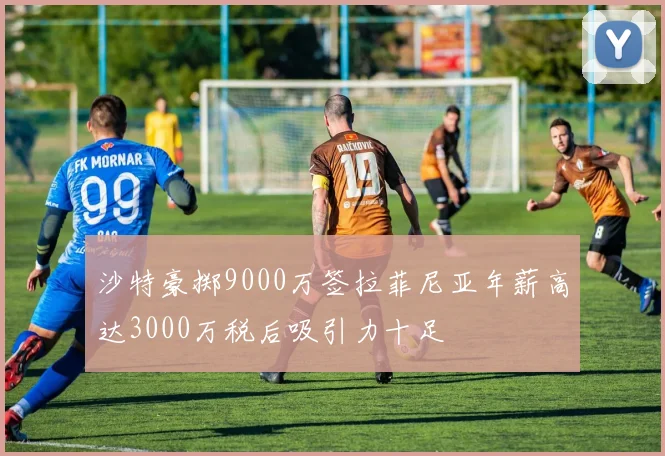 沙特豪掷9000万签拉菲尼亚年薪高达3000万税后吸引力十足