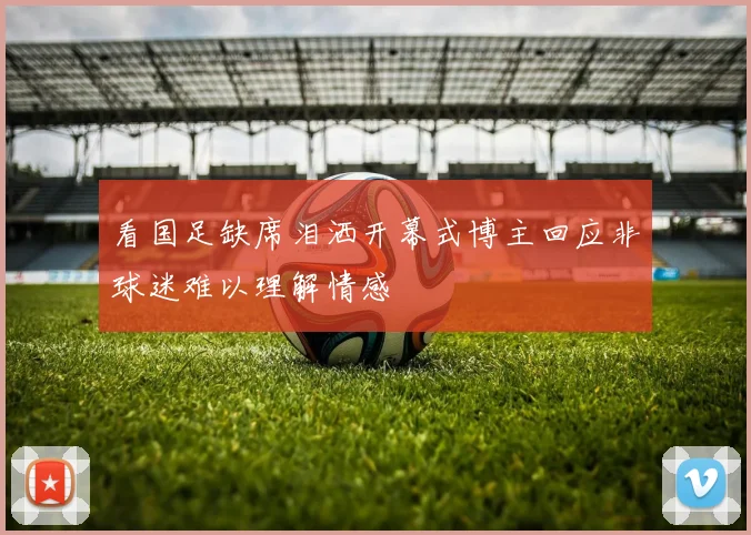看国足缺席泪洒开幕式博主回应非球迷难以理解情感