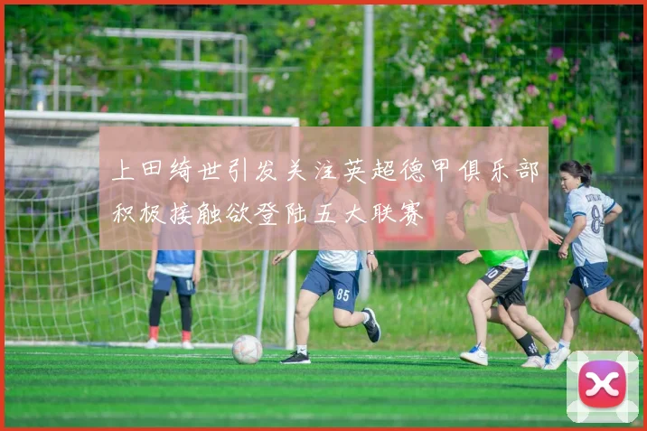 上田绮世引发关注英超德甲俱乐部积极接触欲登陆五大联赛