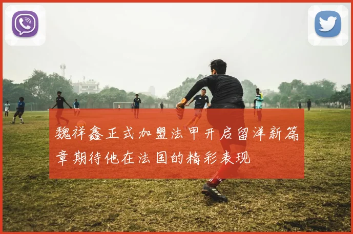 魏祥鑫正式加盟法甲开启留洋新篇章期待他在法国的精彩表现