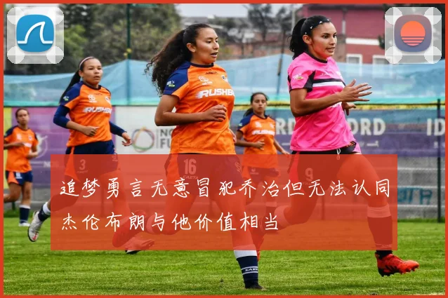 追梦勇言无意冒犯乔治但无法认同杰伦布朗与他价值相当