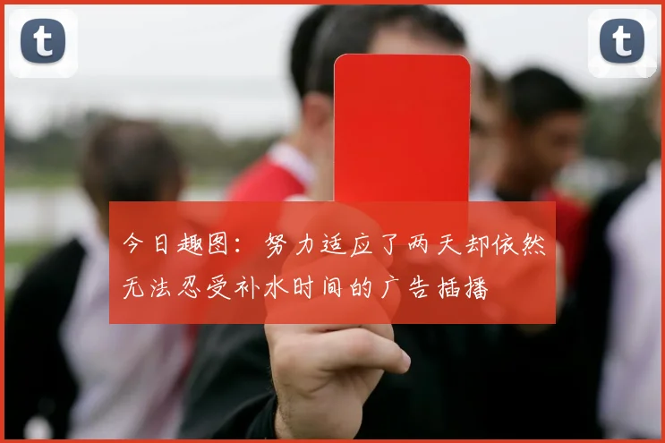 今日趣图：努力适应了两天却依然无法忍受补水时间的广告插播