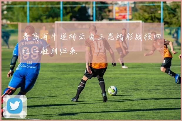 青岛海牛逆转云南玉昆精彩战报四比二胜利归来