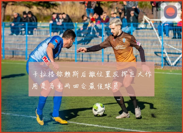 卡拉格称赖斯后撤位置发挥巨大作用是马竞两回合最佳球员