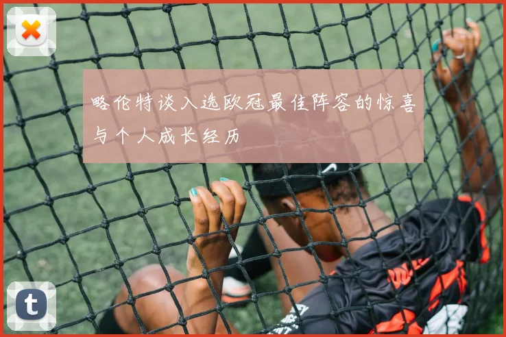 略伦特谈入选欧冠最佳阵容的惊喜与个人成长经历