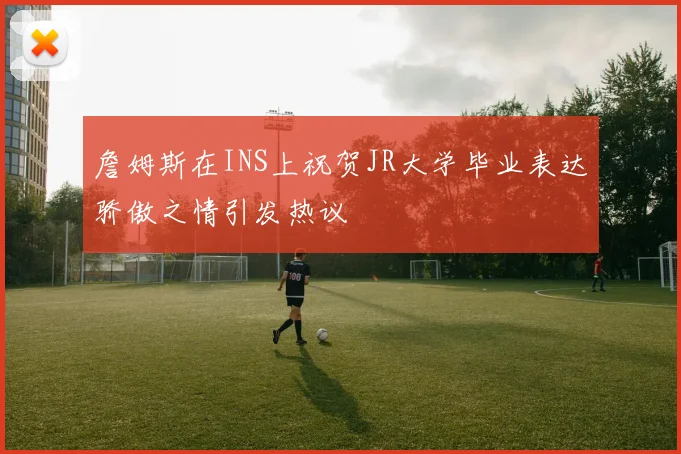 詹姆斯在INS上祝贺JR大学毕业表达骄傲之情引发热议