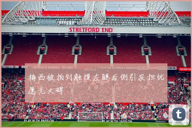 梅西被拍到触摸左腿后侧引发担忧愿无大碍