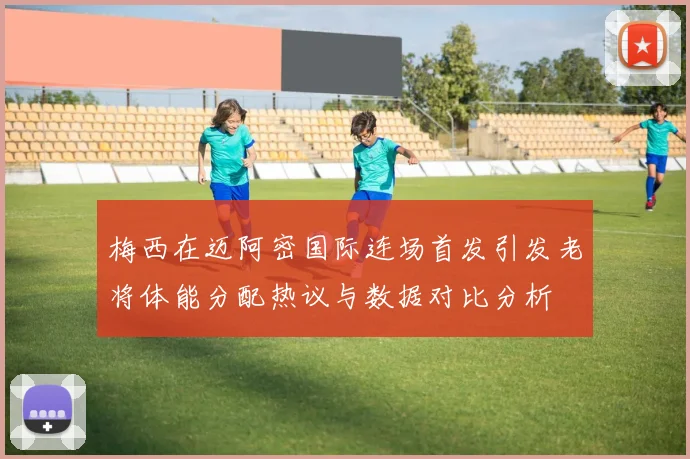 梅西在迈阿密国际连场首发引发老将体能分配热议与数据对比分析